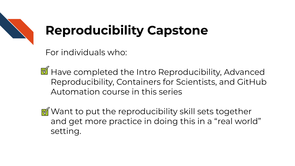 For individuals who: Have completed the Intro Reproducibility, Advanced Reproducibility, Containers for Scientists, and GitHub Automation course in this series. Want to put the reproducibility skill sets together and get more practice in doing this in a real world setting.