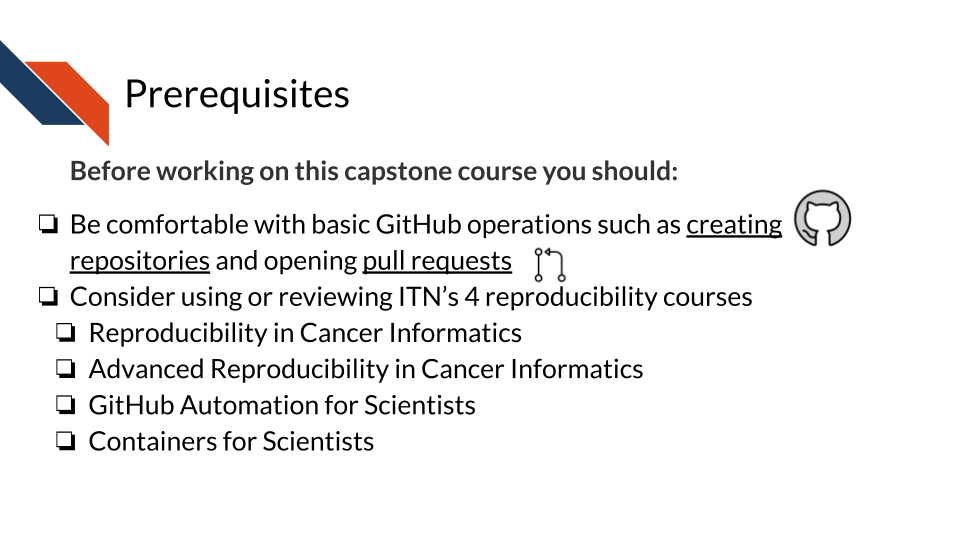Prior to using this capstone, students should be comfortable with basic GitHub operations such as creating repositories or opening pull requests. Students may need to review the I T N courses on reproducibility practices and tools: Reproducibility in cancer informatics, Advanced reproducibility in cancer informatics, GitHub automation for scientists, and containers for scientists.